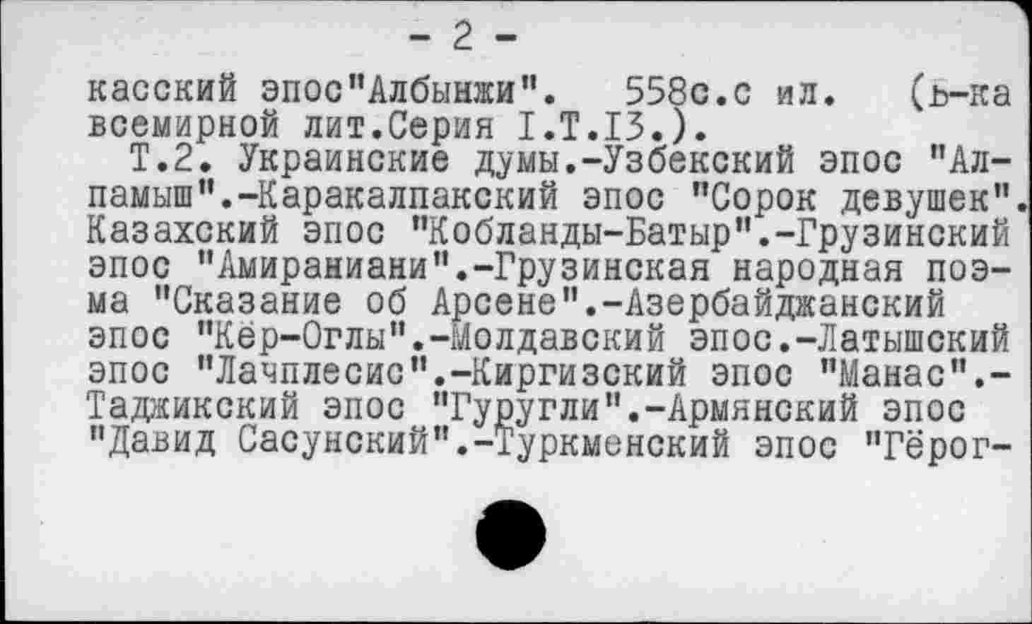 ﻿- 2 -
касский эпос’’Албынжи". 558с.с ил. (ь-ка всемирной лит.Серия 1.Т.13.).
Т.2. Украинские думы.-Узбекский эпос "Ал-памыш”.-Каракалпакский эпос ’’Сорок девушек". Казахский эпос "Кобланды-Батыр".-Грузинский эпос "Амираниани".-Грузинская народная поэма "Сказание об Арсене".-Азербайджанский эпос "Кер-Оглы".-Молдавский эпос.-Латышский эпос "Лачплесис’’.-Киргизский эпос "Манас".-Таджикский эпос "Гуругли".-Армянский эпос "Давид Сасу некий’’.-Туркменский эпос "Гёрог-